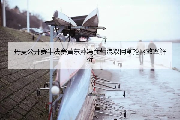 丹麦公开赛半决赛黄东萍冯彦哲混双网前抢网效率解析